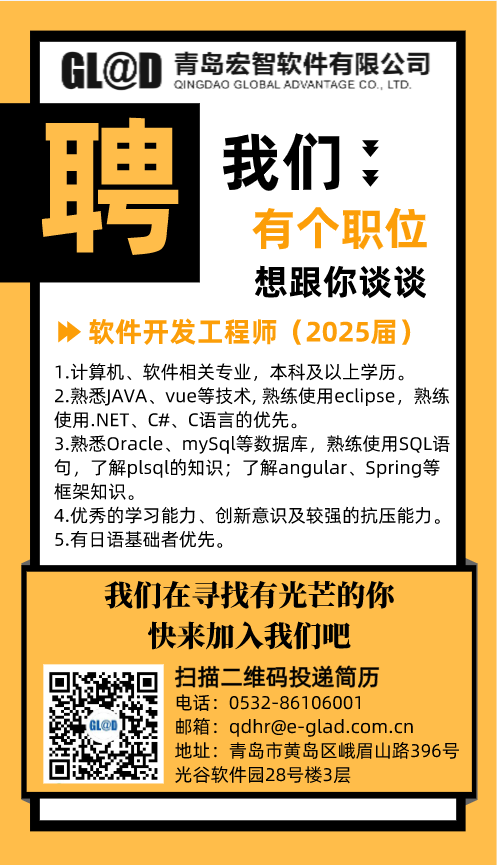 <p>GL@D<br/>青岛宏智软件有限公司</p> <p>QINGDAO GLOBALADVANTAGE CO.LTD<br/>聘<br/>我们</p> <p>有个职位<br/>想跟你谈谈</p> <p>软件开发工程师(2025届)<br/>1.计算机、软件相关专业，本科及以上学历。</p> <p>2.熟悉JAVA、vue等技术, 熟练使用eclipse，熟练<br/>使用.NET、C#、C语言的优先。</p> <p>3.熟悉Oracle、mySql等数据库，熟练使用SQL语<br/>句，了解plsql的知识;了解angular、Spring等<br/>框架知识。</p> <p>4.优秀的学习能力、创新意识及较强的抗压能力。<br/>5.有日语基础者优先。</p> <p>我们在寻找有光芒的你</p> <p>快来加入我们吧</p> <p>扫描二维码投递简历</p> <p>电话:0532-86106001</p> <p>邮箱:qdhr@e-glad.com.cn</p> <p>地址:青岛市黄岛区峨眉山路396号<br/>光谷软件园28号楼3层</p>