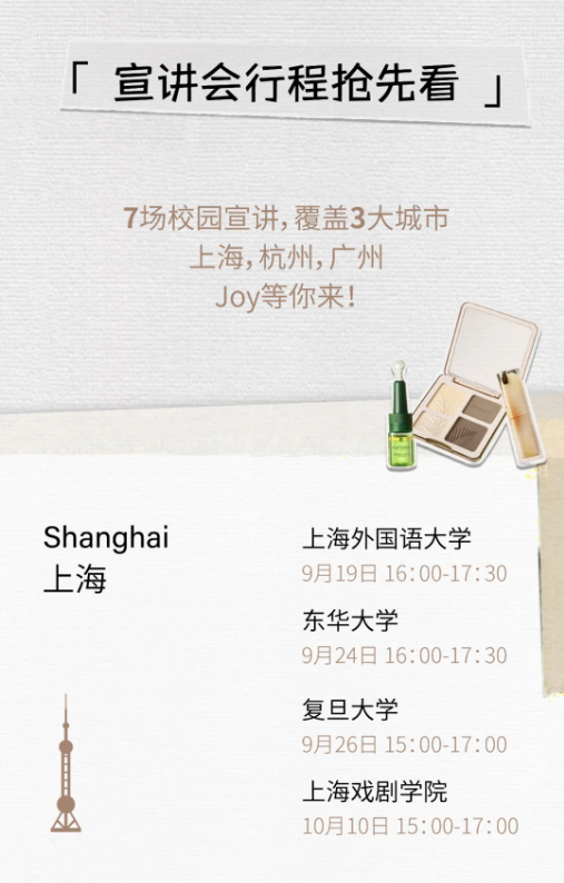 <p>「宣讲会行程抢先看」</p> <p>7场校园宣讲,覆盖3大城市<br/>上海,杭州,广州</p> <p>Joy等你来!</p> <p>Shanghai</p> <p>上海</p> <p>上海外国语大学<br/>9月19日 16:00-17:30<br/>东华大学</p> <p>9月24日 16:00-17:30</p> <p>复旦大学</p> <p>9月26日15:00-17:00<br/>上海戏剧学院</p> <p>10月10日15:00-17:00</p>