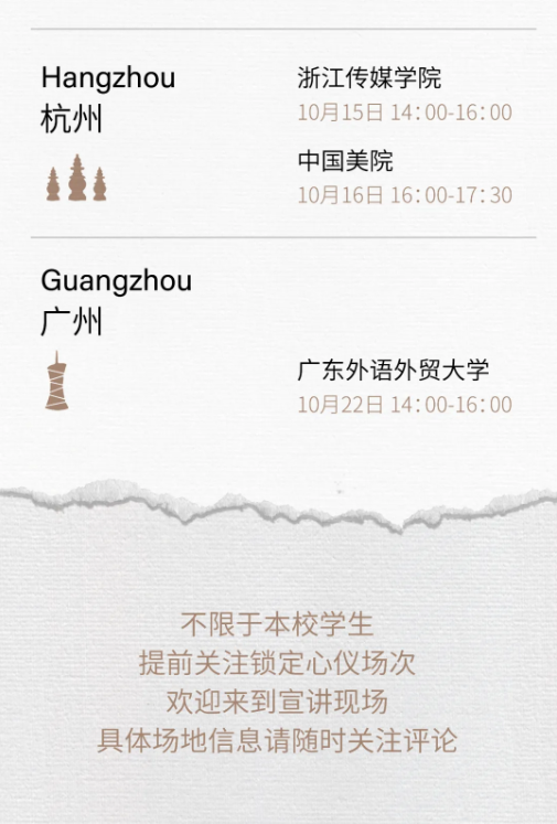 <p>Hangzhou<br/>杭州</p> <p>浙江传媒学院</p> <p>10月15日 14:00-16:00<br/>中国美院</p> <p>10月16日16:00-17:30</p> <p>Guangzhou<br/>广州</p> <p>广东外语外贸大学<br/>10月22日 14:00-16:00</p> <p>不限于本校学生<br/>提前关注锁定心仪场次<br/>欢迎来到宣讲现场</p> <p>具体场地信息请随时关注评论</p>