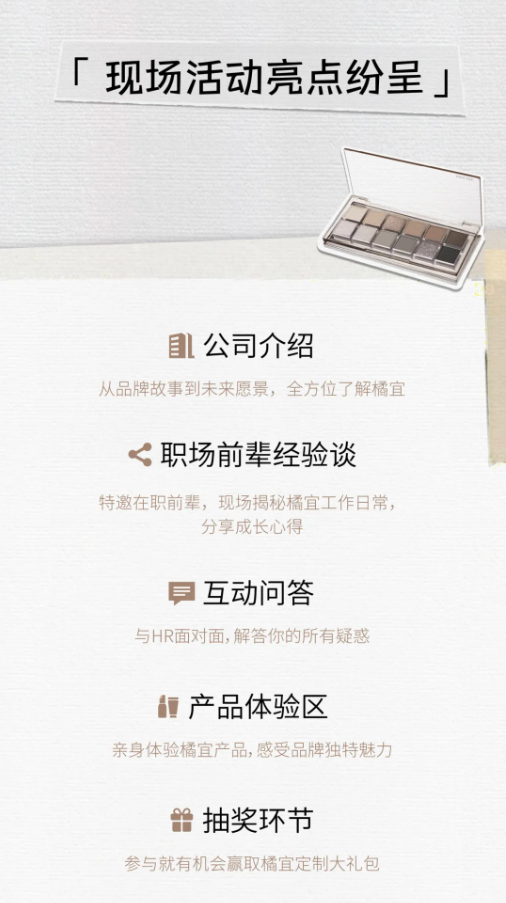 <p>「现场活动亮点纷呈」</p> <p>公司介绍</p> <p>从品牌故事到未来愿景，全方位了解橘宜</p> <p>职场前辈经验谈</p> <p>特邀在职前辈，现场揭秘橘宜工作日常，</p> <p>分享成长心得</p> <p>互动问答</p> <p>与HR面对面,解答你的所有疑惑</p> <p>产品体验区</p> <p>亲身体验橘宜产品,感受品牌独特魅力</p> <p>抽奖环节</p> <p>参与就有机会赢取橘宜定制大礼包</p>