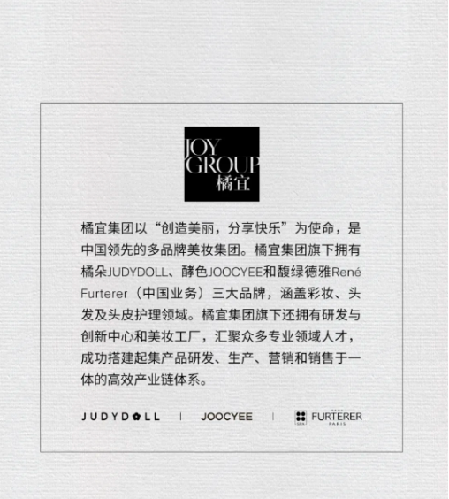 <p>GROUI</p> <p>橘宜</p> <p>橘宜集团以“创造美丽，分享快乐”为使命，是<br/>中国领先的多品牌美妆集团。橘宜集团旗下拥有<br/>橘朵JUDYDOLL、酵色JOOCYEE和馥绿德雅Rene<br/>Furterer(中国业务)三大品牌，涵盖彩妆、头<br/>发及头皮护理领域。橘宜集团旗下还拥有研发与<br/>创新中心和美妆工厂，汇聚众多专业领域人才，<br/>成功搭建起集产品研发、生产、营销和销售于一<br/>体的高效产业链体系。</p> <p>JUDYDLL</p> <p>|<br/>JOOCYEE</p> <p>|</p> <p>FURTERER</p>