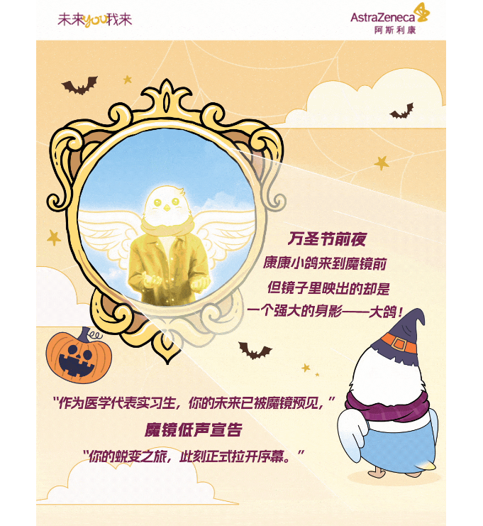 <p>未来ou我来</p><p>AstraZeneca</p><p>阿斯利康</p><p>万圣节前夜<br/>康康小鸽来到魔镜前<br/>但镜子里映出的却是<br/>个强大的身影一大鸽!</p><p>"作为医学代表实习生，你的未来已被魔镜预见，</p><p>魔镜低声宣告</p><p>"你的蜕变之旅，此刻正式拉开序幕。”</p>