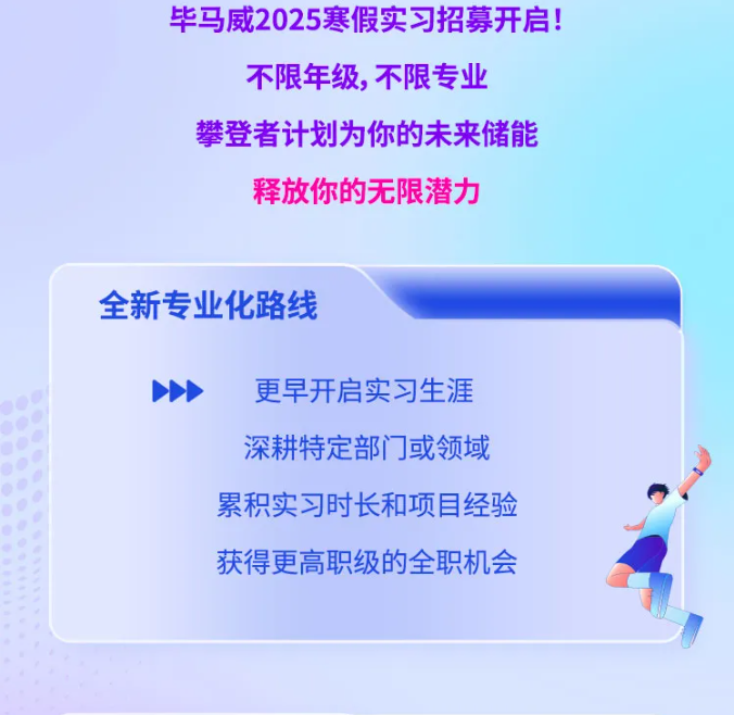 <p>毕马威2025寒假实习招募开启!<br/>不限年级，不限专业</p> <p>攀登者计划为你的未来储能<br/>释放你的无限潜力</p> <p>全新专业化路线</p> <p>更早开启实习生涯<br/>深耕特定部门或领域<br/>累积实习时长和项目经验<br/>获得更高职级的全职机会</p>
