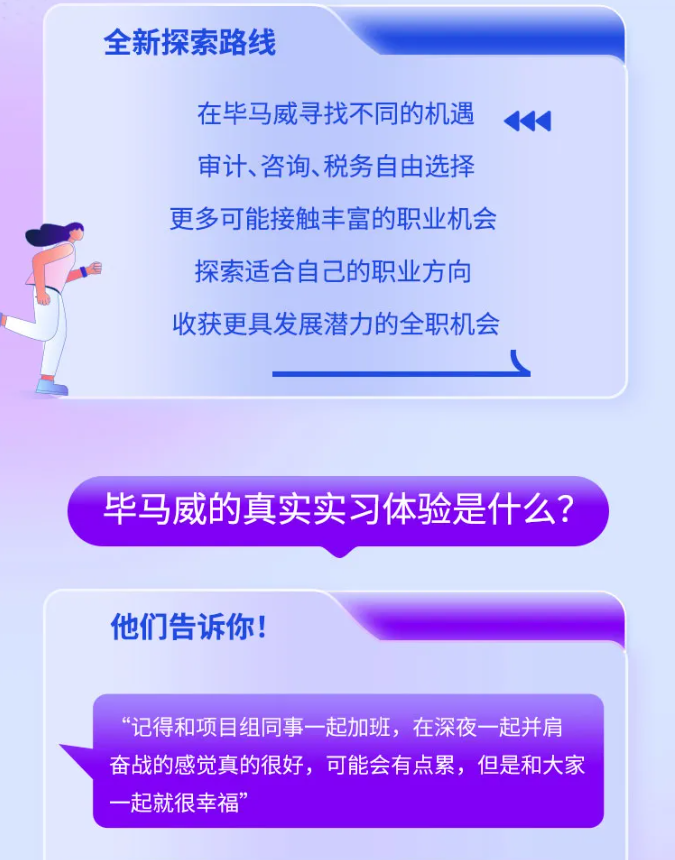 <p>全新探索路线</p> <p>在毕马威寻找不同的机遇 4</p> <p>审计、咨询、税务自由选择</p> <p>更多可能接触丰富的职业机会</p> <p>探索适合自己的职业方向</p> <p>收获更具发展潜力的全职机会</p> <p>毕马威的真实实习体验是什么?</p> <p>他们告诉你!</p> <p>“记得和项目组同事- -起加班,在深夜一起并肩</p> <p>奋战的感觉真的很好,可能会有点累,但是和大家</p> <p>一起就很幸福”</p>