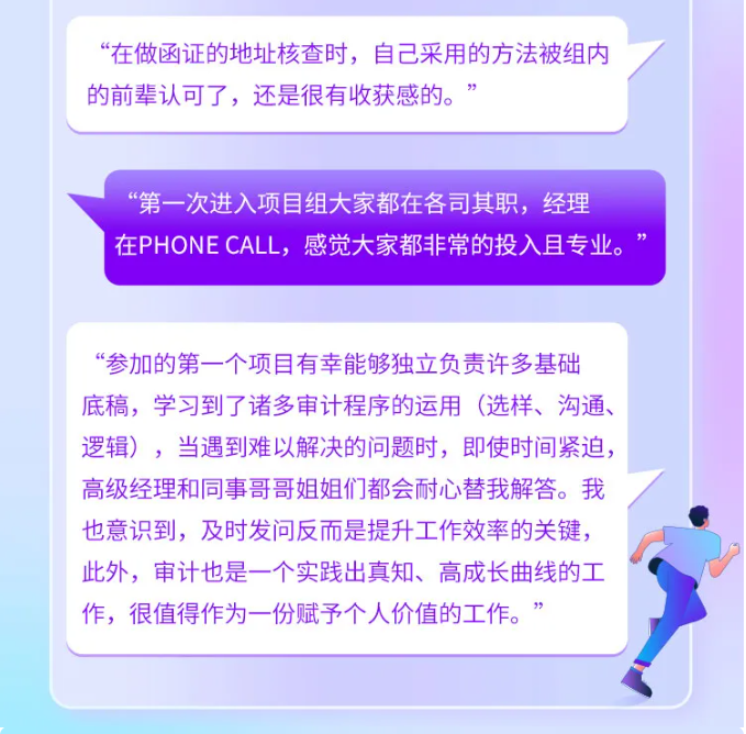 <p>“在做函证的地址核查时,自己采用的方法被组内</p> <p>的前辈认可了,还是很有收获感的。”</p> <p>“第一-次进入项目组大家都在各司其职,经理</p> <p>在PHONE CALL,感觉大家都非常的投入且专业。 ”</p> <p>“参加的第一个项目有幸能够独立负责许多基础</p> <p>底稿,学习到了诸多审计程序的运用(选样、沟通、</p> <p>逻辑),当遇到难以解决的问题时,即使时间紧迫,</p> <p>高级经理和同事哥哥姐姐们都会耐心替我解答。我</p> <p>也意识到,及时发问反而是提升工作效率的关键,</p> <p>此外,审计也是一个实践出真知、高成长曲线的工</p> <p>作,很值得作为一份赋予个人价值的工作。”</p>