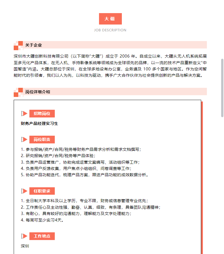 <p>大疆</p> <p>JOB DESCRIPTION</p> <p>关于企业</p> <p>深圳市大疆创新科技有限公司(以下简称“大疆”)成立于2006年。自成立以来，大疆从无人机系统拓展<br/>至多元化产品体系，在无人机、手持影像系统等领域成为全球领先的品牌，以一流的技术产品重新定义“中<br/>国智造”内涵。大总部位于深圳，在全球多地设有办公室，业务遍及100多个国家与地区。作为空间智<br/>能时代的引领者，我们以人为先，以科技为驱动，携手广大合作伙伴为社会提供创新的产品与解决方案。</p> <p>岗位详细介绍</p> <p>招聘岗位</p> <p>财务产品经理实习生</p> <p>岗位职责</p> <p>1.参与报销/资产/合同/税务等财务产品需求分析和需求文档撰写;<br/>2.研究报销/资产/合同/税务等产品体验;</p> <p>3.负责产品运营推广，协助完成运营文案编写、活动组织等工作;<br/>4.负责用户反馈收集，用户焦点小组组织、问卷调查等工作;</p> <p>5.协助产品功能迭代，梳理产品方案，跟进产品功能的成效数据分析。</p> <p>任职要求</p> <p>1.全日制大学本科及以上学历，专业不限，财务或信息管理专业优先;</p> <p>2.工作责任心及主动性强，勤奋、认真，细致，有条理，具备团队沟通精神;<br/>3.有耐心，具有较好的沟通能力，理解能力及文字处理能力;</p> <p>4.每周可至少实习4天。</p> <p>深圳</p> <p>工作地点</p>