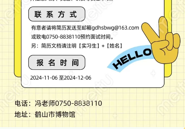 <p>联系方式</p> <p>有意者请将简历发送至邮箱gdhsbwg@163.com<br/>或致电0750-8838110预约面试时间。</p> <p>另:简历文档请注明[实习生]+[姓名]</p> <p>报名时间</p> <p>HELLO</p> <p>2024-11-06至2024-12-06</p> <p>电话:冯老师0750-8838110<br/>地址:鹤山市博物馆</p>