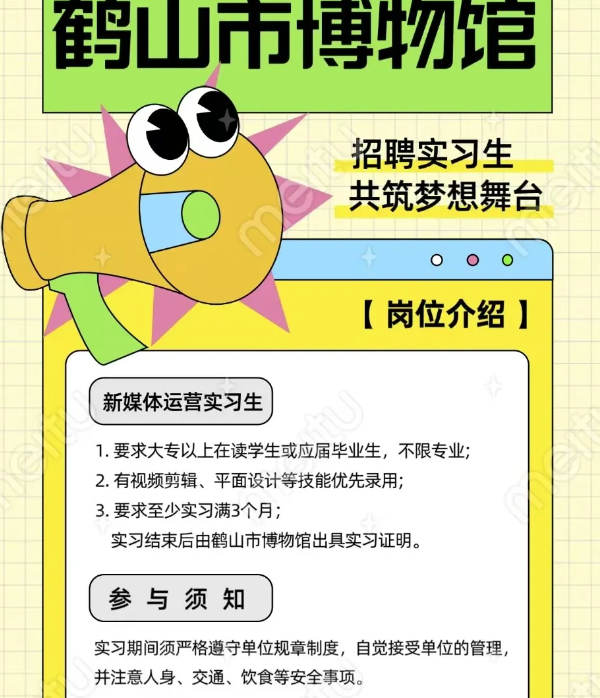 <p>实习期间须严格遵守单位规章制度,自觉接受单位的管理,</p> <p>并注意人身、交通、饮食等安全事项。</p>  <table> <tr><td></td> <td colspan="2">鹤山市博物馆</td> </tr> <tr><td colspan="3">招聘实习生共筑梦想舞台</td> </tr> <tr><td colspan="2"></td> <td>+ OOO</td> </tr> <tr><td colspan="2"></td> <td>[岗位介绍]</td> </tr> <tr><td colspan="2">新媒体运营实习生</td> <td></td> </tr> <tr><td colspan="3">1.要求大专以上在读学生或应届毕业生,不限专业;2.有视频剪辑、平面设计等技能优先录用;3.要求至少实习满3个月;实习结束后由鹤山市博物馆出具实习证明。</td> </tr> <tr><td colspan="2">参与须知</td> <td></td> </tr> </table>
