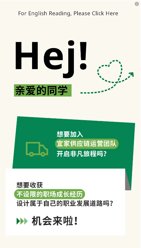 <p>For English Reading, Please Click Here</p> <p>Hej!</p> <p>亲爱的同学</p> <p> </p> <p>想要加入</p> <p>宜家供应链运营团队<br/>开启非凡旅程吗?</p> <p>想要收获</p> <p>不设限的职场成长经历</p> <p>设计属于自己的职业发展道路吗?<br/>机会来啦!</p>
