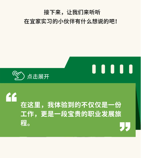 <p>接下来，让我们来听听</p> <p>在宜家实习的小伙伴有什么想说的吧!</p> <p>点击展开</p> <p>在这里，我体验到的不仅仅是一份<br/>工作，更是一段宝贵的职业发展旅<br/>程。</p>