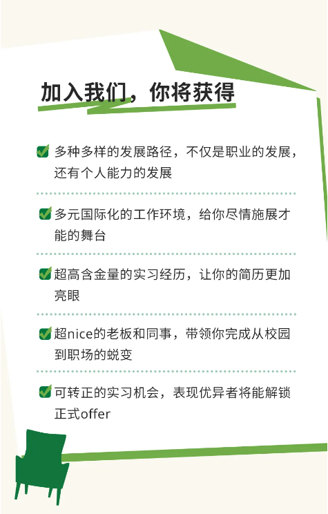 <p>加入我们。你将获得</p> <p>多种多样的发展路径，不仅是职业的发展，<br/>还有个人能力的发展</p> <p>多元国际化的工作环境，给你尽情施展才<br/>能的舞台</p> <p>超高含金量的实习经历，让你的简历更加<br/>亮眼</p> <p>超nice的老板和同事，带领你完成从校园<br/>到职场的蜕变</p> <p>可转正的实习机会，表现优异者将能解锁<br/>正式offer</p>