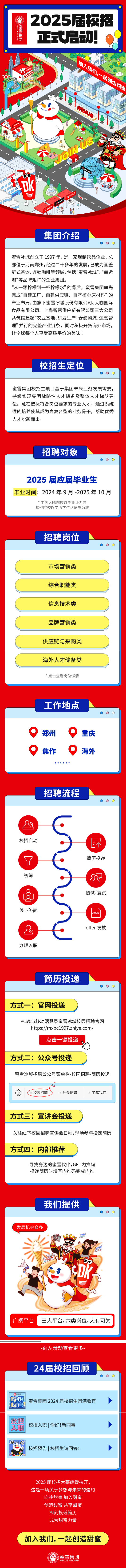 <p>2025届校招大幕缓缓拉开,</p> <p>这是一场关于梦想与未来的邀约</p> <p>向往甜蜜加入甜蜜</p> <p>创造甜蜜共享甜蜜</p> <p>即刻投递简历</p> <p>成为甜蜜力量</p> <p>加入我们,一起创造甜蜜</p> <p>蜜雪集团</p> <p>) MIXUE GROUP</p>  <table> <tr><td>2025届校招黑雪然 正式启动!甲开王\'加入 少大布 我们、Y   起仓I 品 t RIDt11F力 5A 中山2 力 0必用印 火集团介绍OOO蜜雪冰城创立于1997年,是一家现制饮品企业,总部位于河南郑州,经过二十多年的发展,已成为涵盖新式茶饮、连锁咖啡等领域,包括“蜜雪冰城”、“幸运咖”等品牌矩阵的企业集团。“从一颗柠檬到- -杯柠檬水”的背后,蜜雪集团率先完成“自建工厂、自建供应链、自产核心原材料”的产业布局,由旗下蜜雪冰城股份有限公司、大咖国际食品有限公司、. 上岛智慧供应链有限公司三大公司共筑搭建起“农业基地、研发生产、仓储物流、运营管理”并行的完整产业链条,同时积极开拓海外市场,让全球每个人享受高质平价的美味!校招生定位 O O蜜雪集团校招生项目基于集团未来业务发展需要,持续实现集团战略性人才储备及整体人才梯队建设。意在选拔符合岗位要求的专业人才,通过系统性的培养使其成为高复合型的业务骨干,帮助优秀人才脱颖而出。</td> </tr> <tr><td>招聘对象 O O</td> </tr> <tr><td>2025届应届毕业生毕业时间: 2024年9月-2025年10月*中国大陆院校以毕业证为准其他院校以学历学位认证书为准</td> </tr> <tr><td>招聘岗位OOO市场营销类综合职能类信息技术类品牌营销类供应链与采购类海外人才储备类*点击查看岗位详情</td> </tr> <tr><td>工作地点 OO郑州 0 重庆0 焦作 0 海外招聘流程 O O89校招启动 尽7 简历投递初筛 8初试、复试线下终面offer & offer发放办理.入职</td> </tr> <tr><td>简历投递 O O方式一:官网投递PC端与移动端登录蜜雪冰城校园招聘官网https://mxbc1997.zhiye.com/点击一键投递方式二:公众号投递蜜雪冰城招聘公众号菜单栏-校园招聘-简历投递</td> </tr> <tr><td>6箩 校园招聘 =社会招聘 =了解我们</td> </tr> <tr><td>方式三:宣讲会投递关注线下校园招聘宣讲会日程,现场参与投递简历方式四:内部推荐寻找身边的蜜雪伙伴, GET内推码投递简历时填写内推码完成内推</td> </tr> <tr><td>我们提供 O O发展机会众多、 1 t 四,、 ,oni6b. 型。,, 道广阔平台 三大平台,六类岗位,大有可为</td> </tr> <tr><td>-向左滑动查看更多-24届校招回顾 0O</td> </tr> <tr><td>校招 蜜雪集团2024届校招生圆满收官吸官 欢迎入职 校招入职| 你好!新同事 >校山招校招预告|校招生请回答! ></td> </tr> </table>