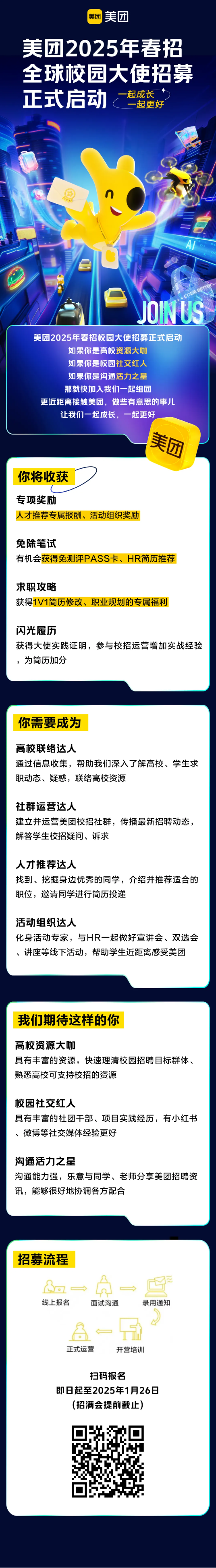 <p>美团美团</p> <p>美团2025年春招</p> <p>全球校园大使招募</p> <p>正式启动-起成长一起更好</p> <p>n</p> <p>Al</p> <p>JOINUS</p> <p>美团2025年春招校园大使招募正式启动</p> <p>如果你是高校资源大咖</p> <p>如果你是校园社交红人</p> <p>如果你是沟通活力之星</p> <p>那就快加入我们一起组团</p> <p>更近距离接触美团,做些有意思的事儿</p> <p>让我们-起成长,一起更好</p> <p>团</p> <p>你将收获</p> <p>专项奖励</p> <p>人才推荐专属报酬、活动组织奖励</p> <p>免除笔试</p> <p>有机会获得免测评PASS卡、HR简历推荐</p> <p>求职攻略</p> <p>获得1V1简历修改、职业规划的专属福利</p> <p>闪光履历</p> <p>获得大使实践证明,参与校招运营增加实战经验</p> <p>为简历加分</p>  <table> <tr><td>你需要成为高校联络达人通过信息收集,帮助我们深入了解高校、学生求职动态、疑惑,联络高校资源社群运营达人建立并运营美团校招社群,传播最新招聘动态,解答学生校招疑问、诉求人才推荐达人找到、挖掘身边优秀的同学,介绍并推荐适合的职位,邀请同学进行简历投递活动组织达人化身活动专家,与HR-起做好宣讲会、双选会、讲座等线下活动,帮助学生近距离感受美团</td> </tr> <tr><td>我们期待这样的你高校资源大咖具有丰富的资源,快速理清校园招聘目标群体、熟悉高校可支持校招的资源校园社交红人具有丰富的社团干部、项目实践经历,有小红书、微博等社交媒体经验更好沟通活力之星沟通能力强,乐意与同学、老师分享美团招聘资讯,能够很好地协调各方配合</td> </tr> <tr><td>招募流程Bo→ A。 。旦线上报名 面试沟通 录用通知-品。正式运营 开营培训扫码报名即8起至2025年1月26日(招满会提前截止)Hqf0</td> </tr> </table>