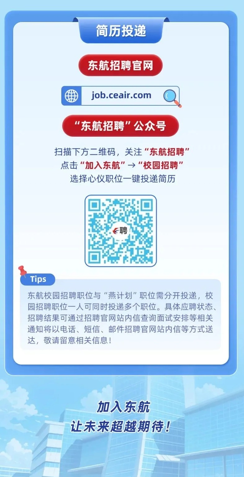 <p>加入东航</p> <p>让未来超越期待!</p>  <table> <tr><td colspan="4"></td> </tr> <tr><td colspan="4">简历投递东航招聘官网</td> </tr> <tr><td></td> <td colspan="2">job.ceair.com</td> <td></td> </tr> <tr><td colspan="4">"东航招聘”公众号扫描下方二维码,关注“东航招聘"点击“加入东航"→“校园招聘"选择心仪职位一键投递简历</td> </tr> <tr><td></td> <td>☐ ☐&聘。s☐ p</td> <td colspan="2"></td> </tr> <tr><td colspan="4">Tips东航校园招聘职位与“燕计划"职位需分开投递,校园招聘职位一人可同时投递多个职位。具体应聘状态、招聘结果可通过招聘官网站内信查询面试安排等相关通知将以电话、短信、邮件招聘官网站内信等方式送达,敬请留意相关信息!</td> </tr> <tr><td colspan="4"></td> </tr> </table>
