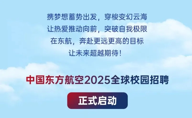 <p>携梦想蓄势出发，穿梭变幻云海<br/>让热爱推动向前，突破自我极限<br/>在东航，奔赴更远更高的目标<br/>让未来超越期待!</p> <p>中国东方航空2025全球校园招聘</p> <p>正式启动</p>