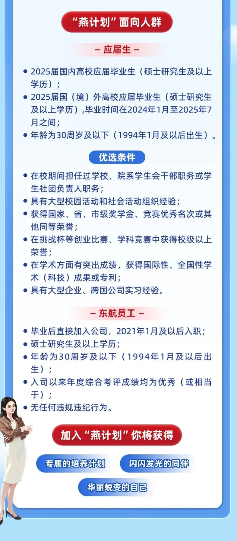 <p>"燕计划"面向人群</p> <p>-应届生-</p> <p> 2025届国内高校应届毕业生(硕士研究生及以上</p> <p>学历) ;</p> <p> 2025届国(境)外高校应届毕业生(硕士研究生</p> <p>及以上学历,毕业时间在2024年1月至2025年7</p> <p>月之间;</p> <p> 年龄为30周岁及以下(1994年1月及以后出生)。</p> <p>优选条件</p> <p> 在校期间担任过学校、院系学生会干部职务或学</p> <p>生社团负责人职务;</p> <p> 具有大型校园活动和社会活动组织经验;</p> <p> 获得国家、省、市级奖学金、竞赛优秀名次或其</p> <p>他同等荣誉;</p> <p> 在挑战杯等创业比赛、学科竞赛中获得校级以上</p> <p>荣誉;</p> <p> 在学术方面有突出成绩,获得国际性、全国性学</p> <p>术(科技)成果或专利;</p> <p> 具有大型企业、跨国公司实习经验。</p> <p>-东航员工-</p> <p> 毕业后直接加入公司,2021年1月及以后入职;</p> <p> 硕士研究生及以上学历</p> <p> 年龄为30周岁及以下(1994年1月及以后出</p> <p>生) ;</p> <p> 入司以来年度综合考评成绩均为优秀(或相当</p> <p>于) ;</p> <p> 无任何违规违纪行为。</p> <p>加入“燕计划"你将获得</p> <p>专属的培养计划闪闪发光的同伴</p> <p>华丽蜕变的自己</p>