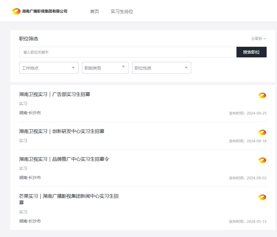 <p>湖南广播影视集团有限公司</p> <p>首页</p> <p>实习生岗位</p> <p>职位筛选</p> <p>输入职位关键字</p> <p>工作地点</p> <p>职能类型</p> <p>职位性质</p> <p>分享到<br/>搜索职位</p> <p>湖南卫视实习|广告部实习生招募<br/>实习</p> <p>湖南·长沙市</p> <p>发布时间:2024-09-25</p> <p>湖南卫视实习|创新研发中心实习生招募<br/>实习</p> <p>发布时间:2024-09-18</p> <p>湖南卫视实习|品牌推广中心实习生招募令<br/>实习</p> <p>湖南·长沙市</p> <p>发布时间:2024-09-02</p> <p>芒果实习|湖南广播影视集团新闻中心实习生招<br/>募</p> <p>实习</p> <p>湖南·长沙市</p> <p>发布时间:2024-05-15</p>