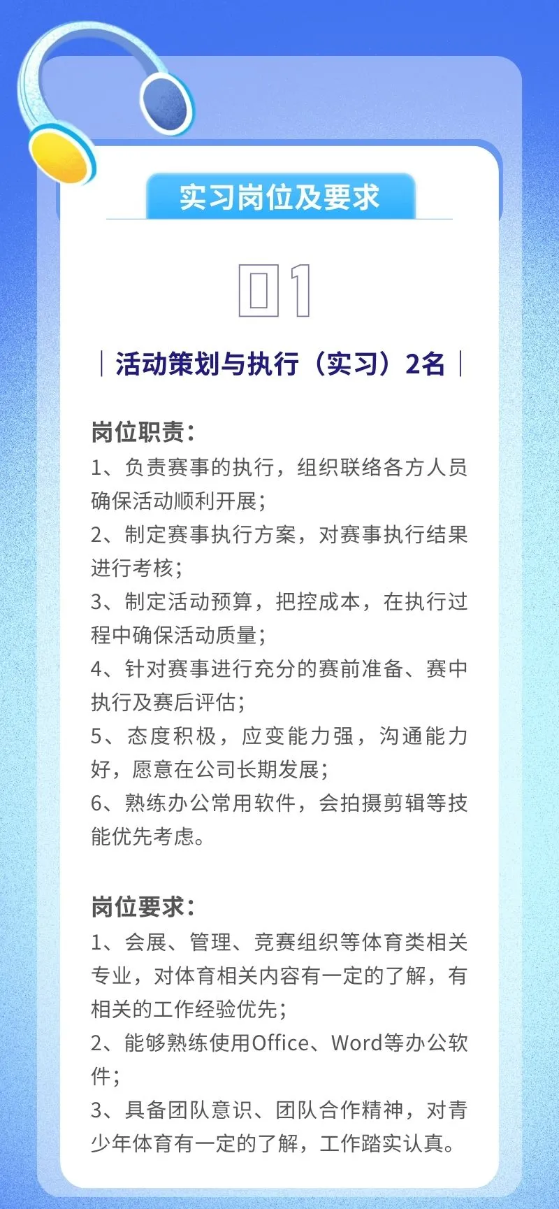 <p>实习岗位及要求</p> <p>回1</p> <p>活动策划与执行(实习) 2名</p> <p>岗位职责:</p> <p>1、负责赛事的执行,组织联络各方人员</p> <p>确保活动顺利开展;</p> <p>2、制定赛事执行方案,对赛事执行结果</p> <p>进行考核;</p> <p>3、制定活动预算,把控成本,在执行过</p> <p>程中确保活动质量;</p> <p>4、针对赛事进行充分的赛前准备、赛中</p> <p>执行及赛后评估;</p> <p>5、态度积极,应变能力强,沟通能力</p> <p>好,愿意在公司长期发展;</p> <p>6、 熟练办公常用软件,会拍摄剪辑等技</p> <p>能优先考虑。</p> <p>岗位要求:</p> <p>1、会展、管理、竞赛组织等体育类相关</p> <p>专业,对体育相关内容有一定的了解,有</p> <p>相关的工作经验优先;</p> <p>2、能够熟练使用Office、 Word等办公软</p> <p>件;</p> <p>3、具备团队意识、团队合作精神,对青</p> <p>少年体育有一-定的了解,工作踏实认真。</p>