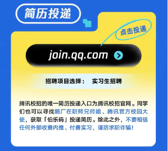 <p>简历投递</p> <p>点击投递</p> <p>join.qq.com </p> <p>招聘项目选择:实习生招聘</p> <p>腾讯校招的唯- -简历投递入☐为腾讯校招官网。同学</p> <p>们也可以寻找鹅厂在职师兄师姐、腾讯官方校园大</p> <p>使,获取「伯乐码」投递简历。除此之外,不要相信</p> <p>任何外部收费内推、付费实习,谨防求职诈骗!</p>