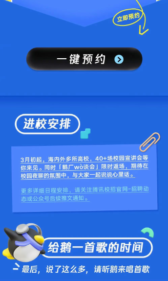 <p>立即预约</p> <p>键预约</p> <p>进校安排</p> <p>3月初起，海内外多所高校，40+场校园宣讲会等<br/>你来见。同时「鹅厂wo谈会」限时返场，期待在<br/>校园夜聊的氛围中，与大家一起说说心里话。</p> <p>更多详细日程安排，请关注腾讯校招官网-招聘动<br/>态或公众号后续推文通知。</p> <p>给鹅一首歌的时间<br/>最后，说了这么多，请听鹅来唱首歌</p>