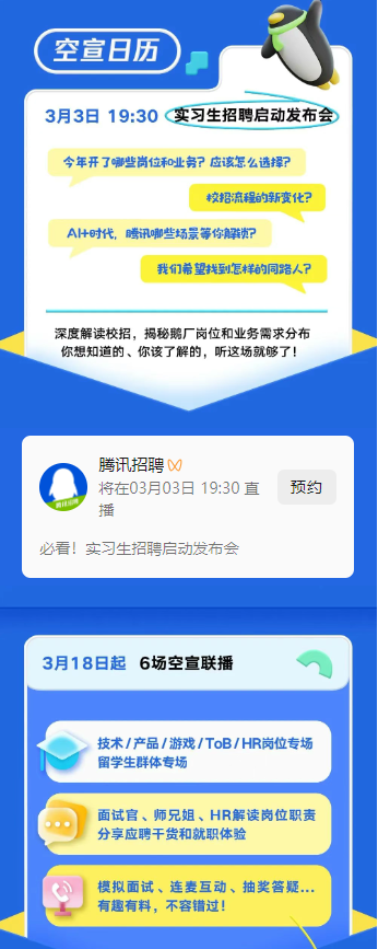 <p>空宣日历</p> <p>3月3日19:30实习生招聘启动发布会<br/>今年开了哪些岗位和业务?应该怎么选择?</p> <p>校招流程的新变化?</p> <p>A+时代，腾讯哪些场景等你解粪锁?</p> <p>我们希望找到怎样的同路人?</p> <p>深度解读校招，揭秘鹅厂岗位和业务需求分布<br/>你想知道的、你该了解的，听这场就够了!</p> <p>腾讯招聘</p> <p>将在03月03日19:30直</p> <p>预约</p> <p>必看!实习生招聘启动发布会</p> <p>3月18日起6场空宣联播</p> <p>技术/产品/游戏/ToB/HR岗位专场<br/>留学生群体专场</p> <p>面试官、师兄姐、HR解读岗位职责<br/>分享应聘干货和就职体验</p> <p>模拟面试、连麦互动、抽奖答疑<br/>有趣有料，不容错过!</p>