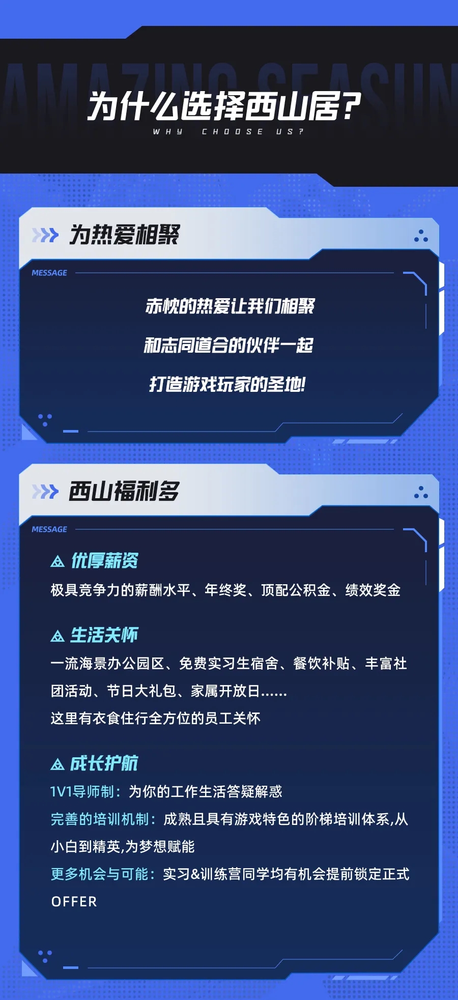 <p>为什么选择西山居?</p> <p>WHL</p> <p>CHODSE<br/>US</p> <p>为热爱相聚</p> <p>MESSAGE</p> <p>赤忱的热爱让我们相聚<br/>和志同道合的伙伴一起<br/>打造游戏玩家的圣地</p> <p>西山福利多</p> <p>MESSAGE</p> <p>A优厚薪资</p> <p>极具竞争力的薪酬水平、年终奖、顶配公积金、绩效奖金</p> <p>生活关怀</p> <p>一流海景办公园区、免费实习生宿舍、餐饮补贴、丰富社<br/>团活动、节日大礼包、家属开放日.</p> <p>这里有衣食住行全方位的员工关怀</p> <p>A成长护航</p> <p>1V1导师制:为你的工作生活答疑解惑</p> <p>完善的培训机制:成熟且具有游戏特色的阶梯培训体系,从<br/>小白到精英，为梦想赋能</p> <p>更多机会与可能:实习&训练营同学均有机会提前锁定正式<br/>OFFER</p>