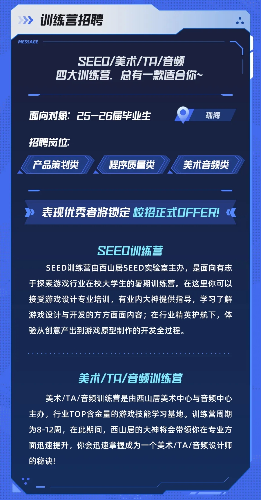 <p>训练营招聘</p> <p>MESSAGE</p> <p>SEEO/美术/TA/音频<br/>四大训练营，总有一款适合你~</p> <p>面向对象:25-26届毕业生<br/>招聘岗位</p> <p>产品策划类</p> <p>程序质量类</p> <p>珠海</p> <p>美术音频类</p> <p>表现优秀者将锁定校招正式OFFER!</p> <p>SEEO训练营</p> <p>SEED训练营由西山居SEED实验室主办，是面向有志<br/>于探索游戏行业在校大学生的暑期训练营。在这里你可以<br/>接受游戏设计专业培训，有业内大神提供指导，学习了解<br/>游戏设计与开发的方方面面内容;在行业精英护航下，体<br/>验从创意产出到游戏原型制作的开发全过程。</p> <p>美术/TA/音频训练营</p> <p>美术/TA/音频训练营是由西山居美术中心与音频中心<br/>主办，行业TOP含金量的游戏技能学习基地。训练营周期<br/>为8-12周，在此期间，西山居的大神将会带领你在专业方<br/>面迅速提升，你会迅速掌握成为一个美术/TA/音频设计师<br/>的秘诀!</p>