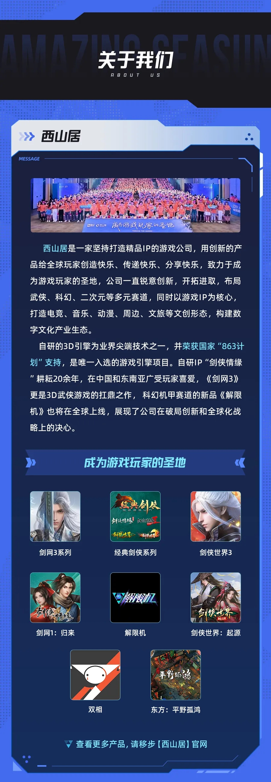 <p>关于我们<br/>88O4T<br/>uS</p> <p>西山居<br/>MESSAG</p> <p>西山居是一家坚持打造精品IP的游戏公司，用创新的产<br/>品给全球玩家创造快乐、传递快乐、分享快乐，致力于成<br/>为游戏玩家的圣地，公司一直锐意创新，开拓进取，布局<br/>武侠、科幻、二次元等多元赛道，同时以游戏IP为核心，<br/>打造电竞、音乐、动漫、周边、文旅等文创形态，构建数<br/>字文化产业生态</p> <p>自研的3D引擎为业界尖端技术之一，并荣获国家“863计<br/>划"支持，是唯一入选的游戏引擎项目。自研IP“"剑侠情缘<br/>"耕耘20余年，在中国和东南亚广受玩家喜爱，《剑网3》<br/>更是3D武侠游戏的扛鼎之作，科幻机甲赛道的新品《解限<br/>机》也将在全球上线，展现了公司在破局创新和全球化战<br/>略上的决心。</p> <p>成为游戏玩家的圣地</p> <p>三典创使<br/>剑侠情緣创燃缘</p> <p> </p> <p>剑网3系列</p> <p>经典剑侠系列</p> <p>剑侠世界3</p> <p>剑网1:归来</p> <p>解限机</p> <p>命快<br/> <br/>剑侠世界:起源</p> <p>双相</p> <p>东方:平野孤鸿</p> <p>查看更多产品,请移步(西山居]官网</p>