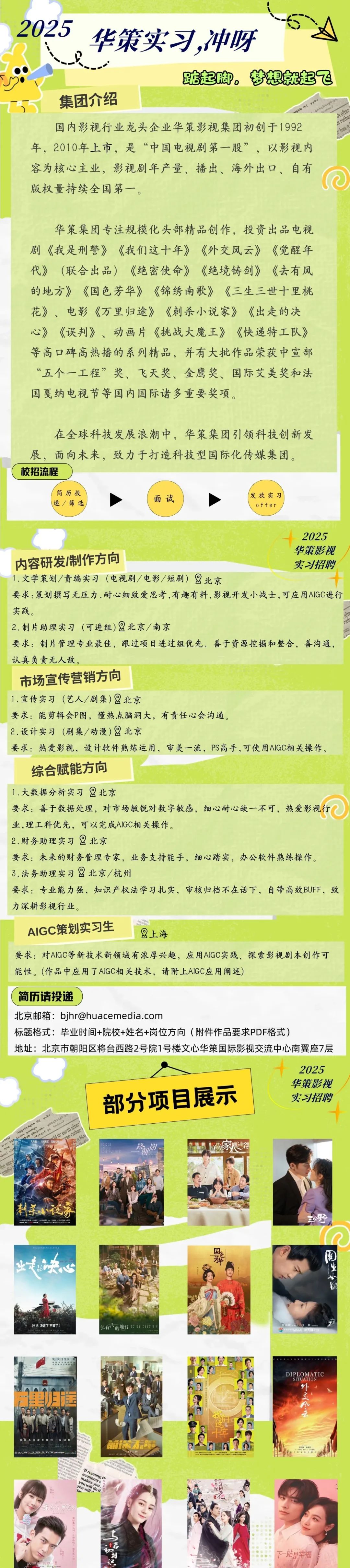 <p>2025<br/>华策实习,冲呀</p> <p>踮起脚，<br/>，梦想就起飞</p> <p>集团介绍</p> <p>bgbttgb.ah</p> <p>h after</p> <p>国内影视行业龙头企业华策影视集团初创于1992</p> <p>e rathe</p> <p>has a</p> <p>年，2010年上市，是“中国电视剧第一股”，以影视内<br/>容为核心主业，影视剧年产量、播出、海外出口、自有<br/>版权量持续全国第一。</p> <p>华策集团专注规模化头部精品创作，投资出品电视<br/>剧《我是刑警》《我们这十年》《外交风云》《觉醒年<br/>代》(联合出品)《绝密使命》《绝境铸剑》《去有风<br/>的地方》《国色芳华》《锦绣南歌》《三生三世十里桃<br/>花》、电影《万里归途》《刺杀小说家》《出走的决<br/>心》《误判》、动画片《挑战大魔王》《快递特工队》<br/>等高口碑高热播的系列精品，并有大批作品荣获中宣部<br/>“五个一工程”奖、飞天奖、金鹰奖、国际艾美奖和法<br/>国戛纳电视节等国内国际诸多重要奖项。</p> <p>在全球科技发展浪潮中，华策集团引领科技创新发<br/>展，面向未来，致力于打造科技型国际化传媒集团。<br/>校招流程</p> <p>简历投</p> <p>递/筛选</p> <p>面试</p> <p>发放实习</p> <p>offer</p> <p>2025<br/>华策影视</p> <p>内容研发/制作方向</p> <p>实习招聘</p> <p>1.文学策划/责编实习(电视剧/电影/短剧)<br/>北京</p> <p>要求:策划撰写无压力.耐心细致爱思考,有趣有料，影视开发小战士，可应用AIGC进行<br/>实践。</p> <p>2.制片助理实习(可进组)北京/南京</p> <p>要求:制片管理专业最佳，跟过项目进过组优先，善于资源挖掘和整合，善沟通，<br/>认真负责无人敌。</p> <p>市场宣传营销方向</p> <p>1.宣传实习(艺人/剧集)北京</p> <p>要求:能剪辑会P图，懂热点脑洞大，有责任心会沟通。</p> <p>2.设计实习(剧集/动漫)北京</p> <p>要求:热爱影视，设计软件熟练运用，审美一流，PS高手，可使用AIGC相关操作。<br/>综合赋能方向</p> <p>1.大数据分析实习北京</p> <p>要求:善于数据处理，对市场敏锐对数字敏感，细心耐心缺一不可，热爱影视行<br/>业,理工科优先，可以完成AIGC相关操作。</p> <p>2.财务助理实习北京</p> <p>要求:未来的财务管理专家，业务支持能手，细心踏实，办公软件熟练操作。<br/>3.法务助理实习北京/杭州</p> <p>要求:专业能力强，知识产权法学习扎实，审核归档不在话下，自带高效BUFF，致<br/>力深耕影视行业。</p> <p>AIGC策划实习生<br/>上海</p> <p>要求:对AIGC等新技术新领域有浓厚兴趣，应用AIGC实践、探索影视剧本创作可<br/>能性。(作品中应用了AIGC相关技术，请附上AIGC应用阐述</p> <p>简历请投递</p> <p>北京邮箱:bjhr@huacemedia.com</p> <p>标题格式:毕业时间+院校+姓名+岗位方向(附件作品要求PDF格式)</p> <p>地址:北京市朝阳区将台西路2号院1号楼文心华策国际影视交流中心南翼座7层</p> <p>2025<br/>华策影视</p> <p>ujgvbcdghh ihj yvbv</p> <p>部分项目展示</p> <p>实习招聘</p> <p>bvb ebwinubv stbhtta</p> <p>rtrtgne g hndmxl</p> <p>cd or earth after</p> <p>tyunv yunmgv<br/>trce tgl</p> <p>cse rather<br/>大年<br/> <br/> </p> <p>hjm</p> <p>jou yiu</p> <p>家心名</p> <p> </p> <p>the word</p> <p>media b</p> <p>刺杀泛疗</p> <p> </p> <p>土野</p> <p>业决</p> <p>福</p> <p>915决定了不等了</p> <p>去们的地方:注对</p> <p>DIPLOMATIC</p> <p>SITUATION</p> <p>外交A</p> <p>W running号</p> <p>economy</p> <p>makes you</p> <p>you will do it</p> <p>you will<br/>ta</p> <p>公</p> <p>福</p> <p>下-站是幸福</p>