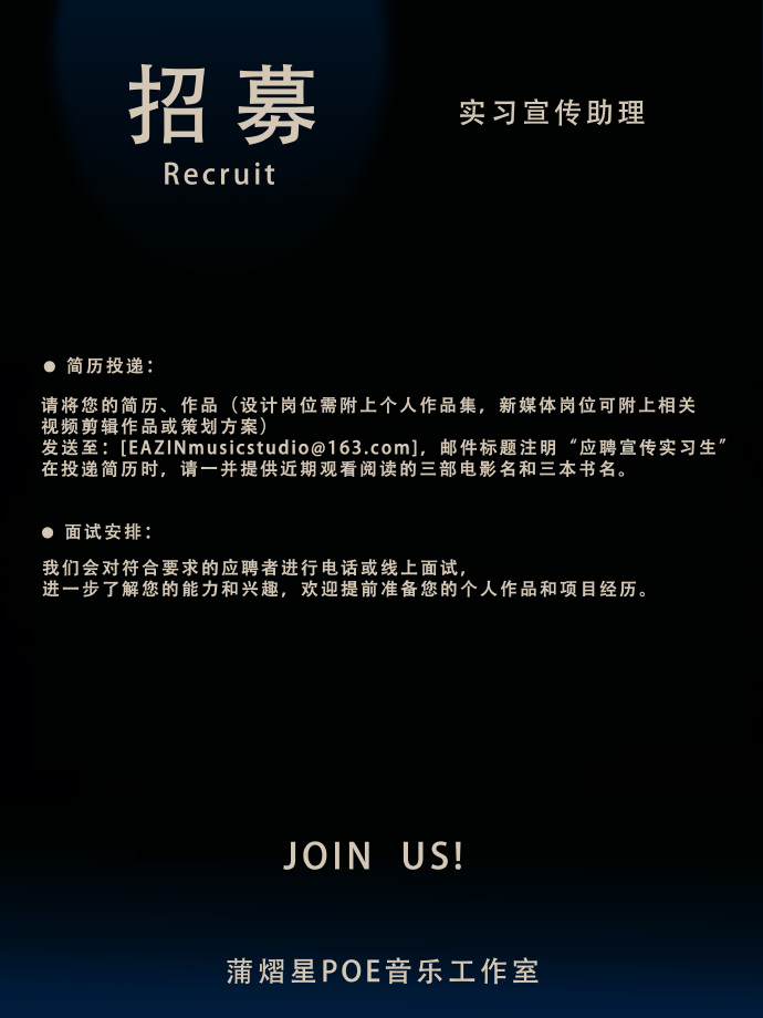 <p>招募</p> <p>Recruit</p> <p>实习宣传助理</p> <p>简历投递</p> <p>请将您的简历、作品(设计岗位需附上个人作品集，新媒体岗位可附上相关<br/>视频剪辑作品或策划方案</p> <p>发送至:[EAZINmusicstudio@163.com]，邮件标题注明“应聘宣传实习生\'<br/>在投递简历时，请一并提供近期观看阅读的三部电影名和三本书名。</p> <p>面试安排</p> <p>我们会对符合要求的应聘者进行电话或线上面试</p> <p>进一步了解您的能力和兴趣，欢迎提前准备您的个人作品和项目经历。</p> <p>JOIN</p> <p>US!</p> <p>蒲熠星POE音乐工作室</p>
