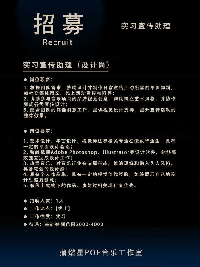 <p>招募</p> <p>Recruit</p> <p>实习宣传助理</p> <p>实习宣传助理(设计岗)</p> <p>岗位职责</p> <p>1.根据团队需求，协助设计并制作日常宣传活动所需的平面物料<br/>如社交媒体图文、线上活动宣传物料等</p> <p>2.协助参与音乐项目的品牌视觉创意，帮助确立艺术风格，并协作<br/>完成各类宣传设计</p> <p>3.配合团队的其他创意工作，提供视觉设计支持，提升宣传活动的<br/>整体效果。</p> <p>岗位要求:</p> <p>1.艺术设计、平面设计、视觉传达等相关专业在读或毕业生，具有<br/>一定的平面设计基础</p> <p>2.熟练掌握Adobe Photoshop、Illustrator等设计软件，能够高<br/>效独立完成设计工作</p> <p>3.热爱音乐，对音乐行业有浓厚兴趣，能够理解和融入艺人风格<br/>具备较强的设计感;</p> <p>4.具备个人作品集，具有一定的视觉创作经验，能够展示自己的设<br/>计思路及创意;</p> <p>5.有线上或线下的作品、参与过相关项目者优先。</p> <p>招聘人数:1人</p> <p>工作地点:[线上]</p> <p>工作性质:实习</p> <p>待遇:基础薪酬范围2000-4000</p> <p>蒲熠星POE音乐工作室</p>