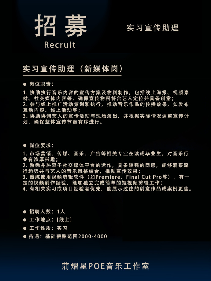 <p>招募</p> <p>Recruit</p> <p>实习宣传助理</p> <p>实习宣传助理(新媒体岗)</p> <p>岗位职责</p> <p>1.协助执行音乐内容的宣传方案及物料制作，包括线上海报、视频素<br/>材、社交媒体内容等，确保宣传物料符合艺人定位并具备创意</p> <p>2.参与线上推广活动策划和执行，推动音乐作品的传播效果，如发布<br/>互动内容、线上活动等;</p> <p>3.协助协调艺人的宣传活动与现场演出，并根据实际情况调整宣传计<br/>划，确保整体宣传节奏有序进行。</p> <p>岗位要求:</p> <p>1.市场营销、传媒、音乐、广告等相关专业在读或毕业生，对音乐行<br/>业有浓厚兴趣</p> <p>2.熟悉并热衷于社交媒体平台的运作，具备较强的网感，能够洞察流<br/>行趋势并与艺人的音乐风格结合，推动宣传效果</p> <p>3.熟练使用视频剪辑软件 (如Premiere、FinalCut Pro等)，有-<br/>定的视频创作经验，能够独立完成简单的短视频剪辑工作</p> <p>4.有相关实习或项目经验者优先，能展示过往的创意作品或案例更佳。</p> <p>招聘人数:1人</p> <p>工作地点:[线上]</p> <p>工作性质:实习</p> <p>待遇:基础薪酬范围2000-4000</p> <p>蒲熠星POE音乐工作室</p>