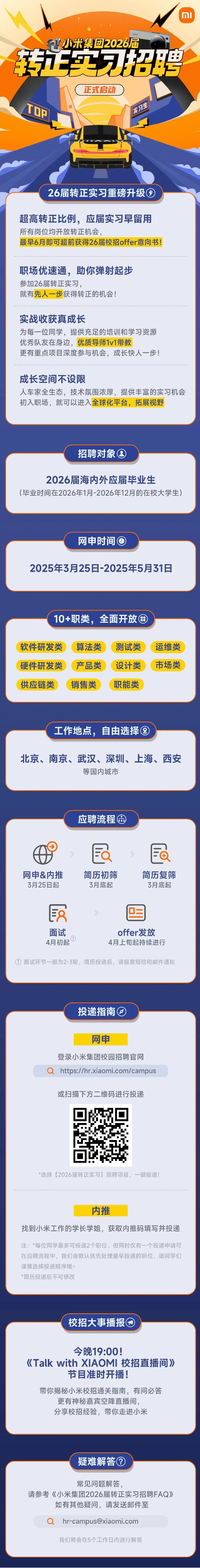 <p>I MI</p> <p>FY小米集团2026届</p> <p>转五实习招聘</p> <p>正式启动</p> <p>TOP</p> <p>26届转正实习重磅升级图</p> <p>超高转正比例,应届实习早留用</p> <p>所有岗位均开放转正机会,</p> <p>最早6月即可超前获得26届校招offer意向书!</p> <p>职场优速通,助你弹射起步</p> <p>参加26届转正实习,</p> <p>就有先人一步获得转正的机会!</p> <p>实战收获真成长</p> <p>为每一位同学,提供充足的培训和学习资源</p> <p>优秀队友在身边,优质导师1v1带教</p> <p>更有重点项目深度参与机会,成长快人步!</p> <p>成长空间不设限</p> <p>人车家全生态,技术氛围浓厚,提供丰富的实习机会</p> <p>初入职场,就可以进入全球化平台,拓展视野</p>  <table> <tr><td>招聘对象⑧2026届海内外应届毕业生(毕业时间在2026年1月-2026年12月的在校大学生)</td> </tr> <tr><td>网申时间 2025年3月25日-2025年5月31日</td> </tr> <tr><td>10+职类, 全面开放田( 软件研发类(算法类测试类)(运维类 )( 硬件研发类(产品类(设计类(市场类 )( 供应链类) 销售类 ( 职能类 \'</td> </tr> <tr><td>工作地点,自由选择⑧北京、南京、武汉、深圳、上海、西安等国内城市</td> </tr> <tr><td>应聘流程田且网申&内推 简历初筛 简历复筛3月25日起 3月底起 3月底起民 目面试 offer发放D4月初起 4月上旬起持续进行①面试环节一般为2-3轮,简历投递后,请留意短信和邮件通知</td> </tr> <tr><td>投递指南③ )网申登录小米集团校园招聘官网Q https://hr.xiaomi.com/campus或扫描下方二维码进行投递*选择[2026届转正实习]招聘项目,一键投递!内推找到小米工作的学长学姐,获取内推码填写并投递注:。每位同学最多可投递2个职位,但同时仅有一个投递申请可在应聘流程中,我们会默认优先处理最早投递的职位,请同学们谨慎选择投递顺序哦~*简历投递后不可修改</td> </tr> <tr><td>校招大事播报⑨今晚19:00!《Talk with XIAOMI校招直播间》节目准时开播!带你揭秘小米校招通关指南,有问必答更有神秘嘉宾空降直播间,分享校招经验,带你走进小米</td> </tr> <tr><td>疑难解答②常见问题解答,请参考《小米集团2026届转正实习招聘FAQ》如有其他疑问,请发送邮件至Q hr-campus@xiaomi.com我们将会在5个工作日内进行解答</td> </tr> </table>