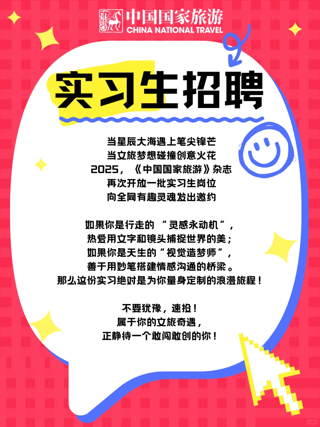 <p>中国国家旅游<br/>CHINA NATIONAL TRAVEL</p> <p>实习生招聘</p> <p>当星辰大海遇上笔尖锋芒<br/>当文旅梦想碰撞创意火花<br/>2025，《中国国家旅游》杂志</p> <p>再次开放一批实习生岗位<br/>向全网有趣灵魂发出邀约</p> <p>如果你是行走的“灵感永动机”，<br/>热爱用文字和镜头捕捉世界的美;<br/>如果你是天生的“视觉造梦师”，<br/>善于用妙笔搭建情感沟通的桥梁。</p> <p>那么这份实习绝对是为你量身定制的浪漫旅程!</p> <p>不要犹豫，速投!<br/>属于你的文旅奇遇，<br/>正静待一个敢闯敢创的你!</p>