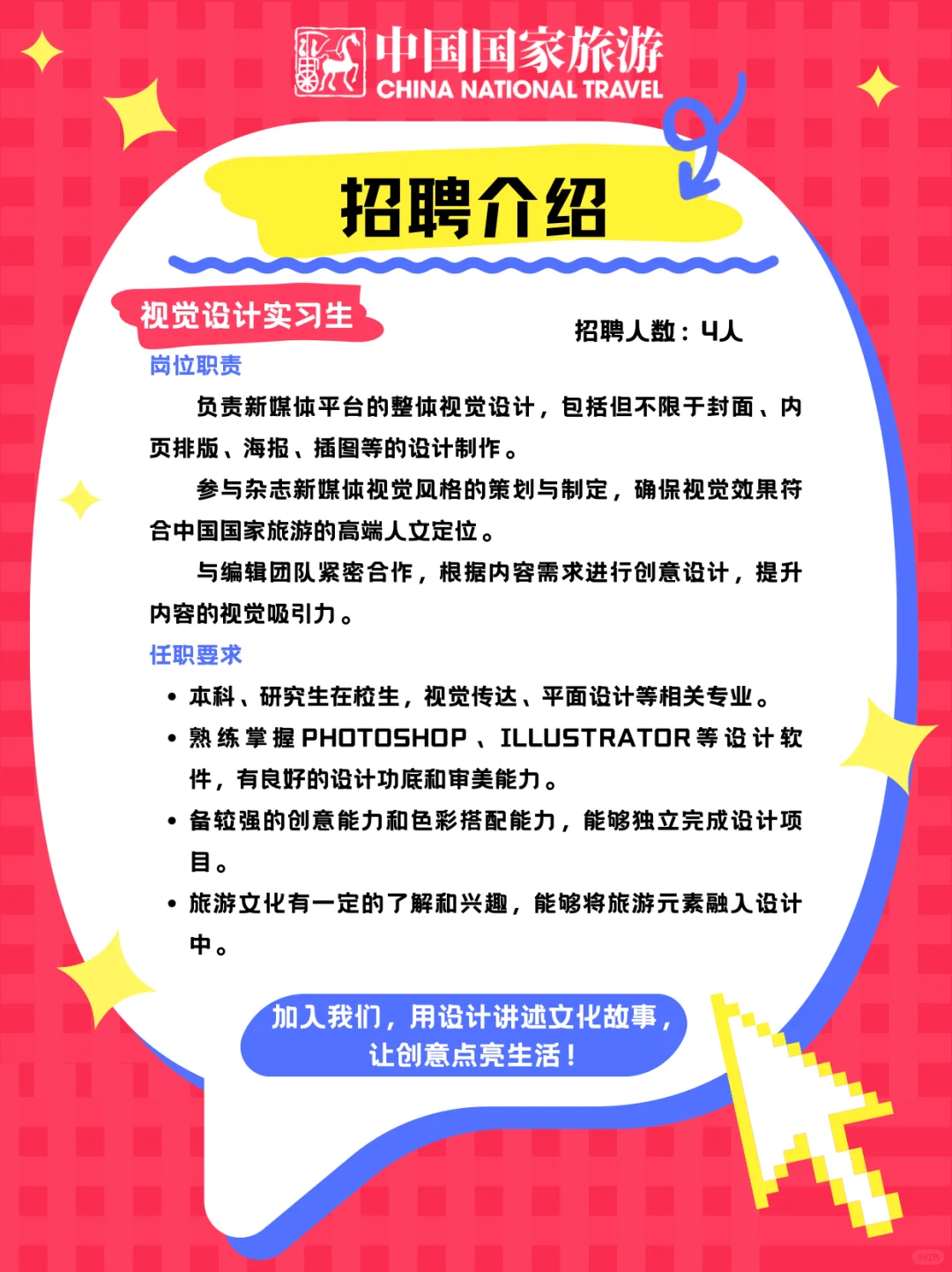 <p>中国国家旅游<br/>CHINA NATIONAL TRAVEL</p> <p>招聘介绍</p> <p>视觉设计实习生</p> <p>招聘人数:4人</p> <p>岗位职责</p> <p>负责新媒体平台的整体视觉设计，包括但不限于封面、内<br/>页排版、海报、插图等的设计制作。</p> <p>参与杂志新媒体视觉风格的策划与制定，确保视觉效果符<br/>合中国国家旅游的高端人文定位。</p> <p>与编辑团队紧密合作，根据内容需求进行创意设计，提升<br/>内容的视觉吸引力。</p> <p>任职要求</p> <p>.本科、研究生在校生，视觉传达、平面设计等相关专业。<br/>.熟练掌握PHOTOSHOP、ILLUSTRATOR等设计软<br/>件，有良好的设计功底和审美能力。</p> <p>.备较强的创意能力和色彩搭配能力，能够独立完成设计项<br/>目。</p> <p>，旅游文化有一定的了解和兴趣，能够将旅游元素融人设计<br/>中。</p> <p>加入我们，用设计讲述文化故事</p> <p>让创意点亮生活!</p>