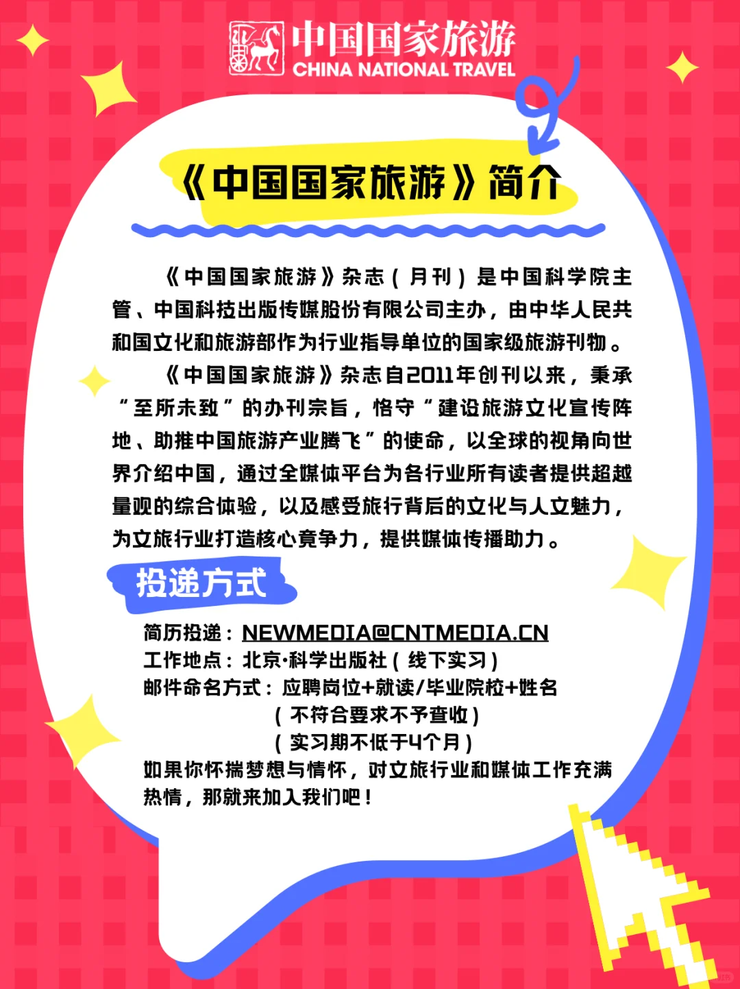 <p>中国国家旅游</p> <p>CHINANATIONALTRAVEL</p> <p>‘《中国国家旅游》 简介</p> <p>《中国国家旅游》杂志(月刊)是中国科学院主</p> <p>管、中国科技出版传媒股份有限公司主办,由中华人民共</p> <p>和国文化和旅游部作为行业指导单位的国家级旅游刊物。</p> <p>《《中国国家旅游》杂志自2011年创刊以来,秉承</p> <p>"至所未致"的办刊宗旨,恪守“建设旅游文化宣传阵</p> <p>地、助推中国旅游产业腾飞"的使命,以全球的视角向世</p> <p>界介绍中国,通过全媒体平台为各行业所有读者提供超越</p> <p>量观的综合体验,以及感受旅行背后的文化与人文魅力,</p> <p>为文旅行业打造核心竟争力,提供媒体传播助力。</p> <p>投递方式</p> <p>简历投递: NEWMEDIA@CNTMEDIA.CN</p> <p>工作地点:北京科学出版社(线下实习)</p> <p>邮件命名方式:应聘岗位+就读/毕业院校+姓名</p> <p>(不符合要求不予查收)</p> <p>(实习期不低于4个月)</p> <p>如果你怀揣梦想与情怀,对文旅行业和媒体工作充满</p> <p>热情,那就来加入我们吧!</p>