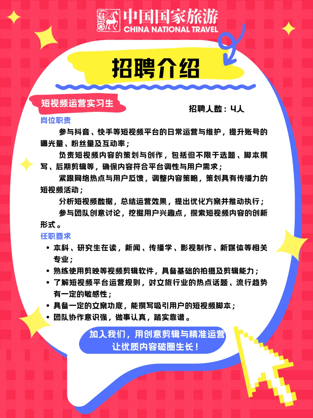 <p>中国国家旅游<br/>来人<br/>CHINA NATIONAL TRAVEL</p> <p>招聘介绍</p> <p>短视频运营实习生</p> <p>招聘人数:4人</p> <p>崗位职责</p> <p>参与抖音、快手等短视频平台的日常运营与维护，提升账号的<br/>曝光量、粉丝量及互动率;</p> <p>负责短视频内容的策划与创作，包括但不限于选题、脚本撰<br/>写、后期剪辑等，确保内容符合平台调性与用户需求;</p> <p>紧跟网络热点与用户反馈，调整内容策略，策划具有传播力的<br/>短视频活动;</p> <p>分析短视频数据，总结运营效果，提出优化方案并推动执行;<br/>参与团队创意讨论，挖掘用户兴趣点，探索短视频内容的创新<br/>形式。</p> <p>任职要求</p> <p>.本科、研究生在读，新闻、传播学、影视制作、新媒体等相关<br/>专业;</p> <p>.熟练使用剪映等视频剪辑软件，具备基础的拍摄及剪辑能力;<br/>.了解短视频平台运营规则，对文旅行业的热点话题、流行趋势<br/>有一定的敏感性;</p> <p>具备一定的文案功底，能撰写吸引用户的短视频脚本;</p> <p>团队协作意识强，做事认真，踏实靠谱。</p> <p>加入我们，用创意剪辑与精准运营</p> <p>让优质内容破圈生长!</p>