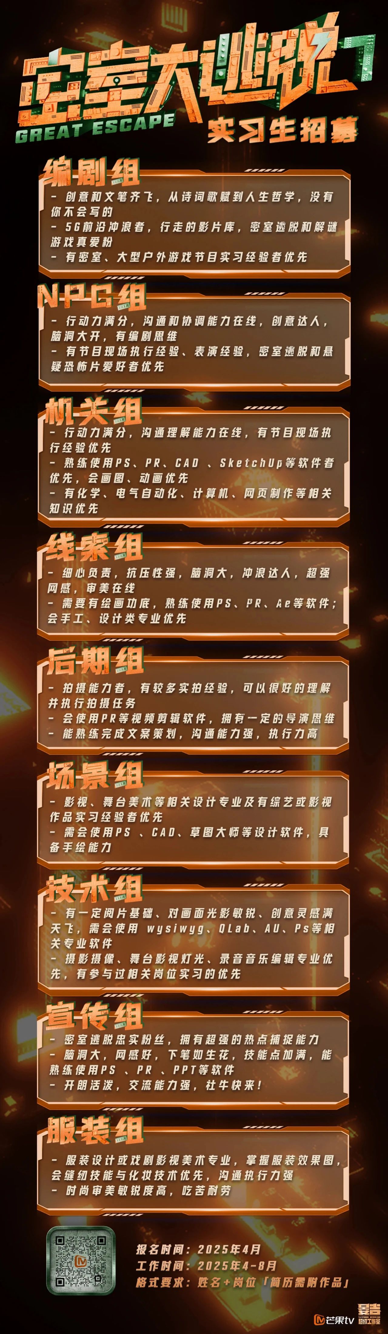 <p>==</p> <p>实习生招募<br/>GREAT ESCAPE<br/>编剧组</p> <p>-创意和文笔齐飞，从诗词歌赋到人生哲学，没有<br/>你不会写的</p> <p>5G前沿冲浪者，行走的影片库，密室逃脱和解谜<br/>游戏真爱粉</p> <p>有密室、大型户外游戏节目实习经验者优先</p> <p>NG组</p> <p>一行动力满分，沟通和协调能力在线，创意达人，<br/>脑洞大开，有编剧思维</p> <p>-有节目现场执行经验、表演经验，密室逃脱和悬<br/>疑恐怖片爱好者优先</p> <p>机关组</p> <p>行动力满分，沟通理解能力在线，有节目现场执<br/>行经验优先</p> <p>熟练使用PS、PR、CAO、SketchUp等软件者<br/>优先，会画图、动画优先</p> <p>一有化学、电气自动化、计算机、网页制作等相关<br/>知识优先</p> <p>线索组</p> <p>细心负责，抗压性强，脑洞大，冲浪达人，超强<br/>网感，审美在线</p> <p>需要有绘画功底，熟练使用PS、PR、Ae等软件，<br/>会手工、设计类专业优先</p> <p>后期组</p> <p>拍摄能力者，有较多实拍经验，可以很好的理解<br/>并执行拍摄任务</p> <p>会使用PR等视频剪辑软件，拥有一定的导演思维<br/>能熟练完成文案策划，沟通能力强，执行力高</p> <p>场景组</p> <p> </p> <p>-影视、舞台美术等相关设计专业及有综艺或影视<br/>作品实习经验者优先</p> <p>一需会使用PS、CAD、草图大师等设计软件，具<br/>备手绘能力</p> <p>技术组</p> <p>有一定阅片基础、对画面光影敏锐、创意灵感满<br/>天飞，需会使用<br/>wysiwyg、<br/>QLab、AU、Ps等相<br/>关专业软件</p> <p>摄影摄像、舞台影视灯光、录音音乐编辑专业优<br/>先，有参与过相关岗位实习的优先</p> <p>宣传组</p> <p>密室逃脱忠实粉丝，拥有超强的热点捕捉能力<br/>脑洞大，网感好，下笔如生花，技能点加满，能<br/>熟练使用PS 、PR 、PPT等软件</p> <p>开朗活泼，交流能力强，社牛快来!</p> <p>服装组</p> <p>服装设计或戏剧影视美术专业，掌握服装效果图<br/>会缝纫技能与化妆技术优先，沟通执行力强</p> <p>时尚审美敏锐度高，吃苦耐劳</p> <p>报名时间:2025年4月</p> <p>工作时间:2025年4-8月</p> <p>格式要求:姓名+岗位「简历需附作品」</p> <p>吉</p> <p>YJ STUDH NIVEBEND</p> <p>M芒果tv<br/>超级工作室</p>