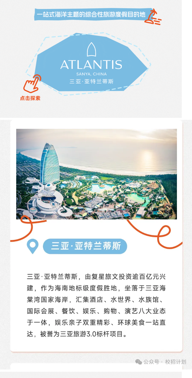<p>站式海洋主题的综合性旅游度假目的地达</p> <p>ATL ANTIS</p> <p>SANYA, CHINA</p> <p>四三亚.亚特兰蒂斯</p> <p>点击探索</p> <p>三亚.亚特兰蒂斯</p> <p>三亚亚特兰蒂斯,由复星旅文投资逾百亿元兴</p> <p>建,作为海南地标级度假胜地,坐落于三亚海</p> <p>棠湾国家海岸,汇集酒店、水世界、水族馆、</p> <p>国际会展、餐饮、娱乐、购物、演艺八大业态</p> <p>于一体,娱乐亲子双重精彩、环球美食一站直</p> <p>达,被誉为三亚旅游3.0标杆项目。</p> <p>公众号,校招计划</p>