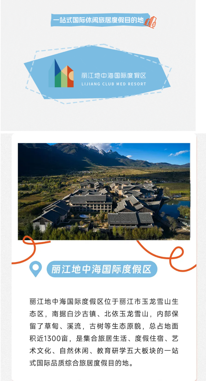 <p>一站式国际休闲旅居度假目的地</p> <p>丽江地中海国际度假区</p> <p>LIJIANG CLUB MED RESORT</p> <p>e</p> <p>(\'丽江地中海国际度假区</p> <p>丽江地中海国际度假区位于丽江市玉龙雪山生</p> <p>态区,南据白沙古镇、北依玉龙雪山,内部保</p> <p>留了草甸、溪流,古树等生态原貌,总占地面</p> <p>积近1300亩,是集合旅居生活、度假住宿、艺</p> <p>术文化、自然休闲、教育研学五大板块的一站</p> <p>式国际品质综合旅居度假目的地。</p>