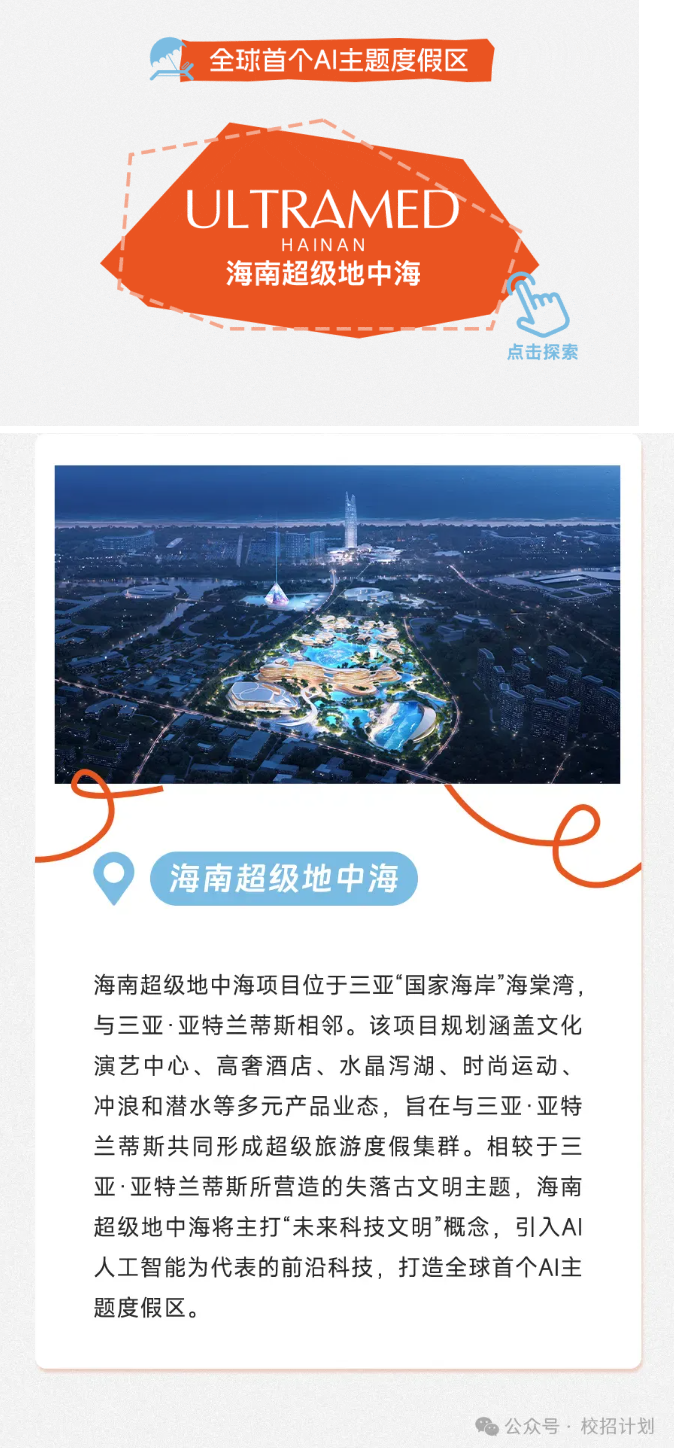 <p>k全球首个AI主题度假区</p> <p>I JLTRAMEC </p> <p>HAINAN</p> <p>海南超级地中海</p> <p>点击探索</p> <p>(海南超级地中海)</p> <p>海南超级地中海项目位于三亚“国家海岸”海棠湾,</p> <p>与三亚.亚特兰蒂斯相邻。该项目规划涵盖文化</p> <p>演艺中心、高奢酒店、水晶泻湖、时尚运动、</p> <p>冲浪和潜水等多元产品业态,旨在与三亚.亚特</p> <p>兰蒂斯共同形成超级旅游度假集群。相较于三</p> <p>亚.亚特兰蒂斯所营造的失落古文明主题,海南</p> <p>超级地中海将主打“未来科技文明”概念,引入Al</p> <p>人工智能为代表的前沿科技,打造全球首个AI主</p> <p>题度假区。</p> <p>公众号,校招计划</p>