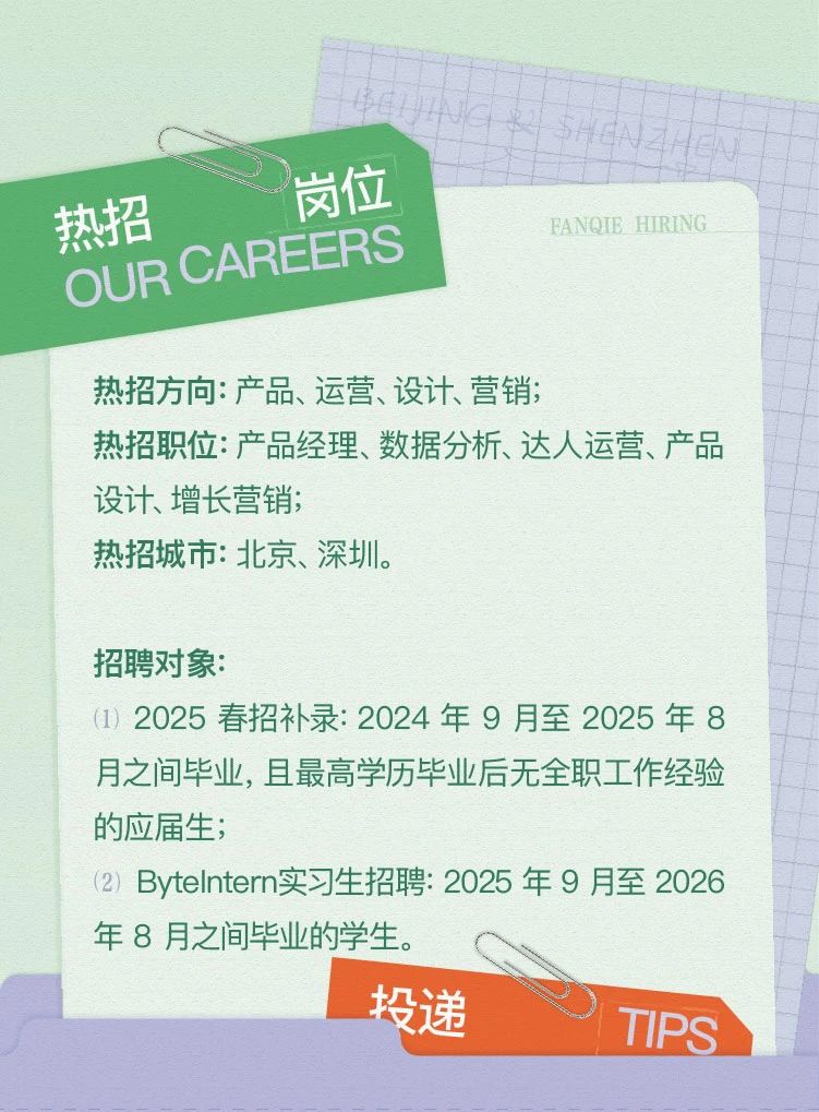 <p>热招方向:产品、运营、设计、营销;</p> <p>热招职位:产品经理、数据分析、达人运营、产品</p> <p>设计、增长营销;</p> <p>热招城市:北京、深圳。</p> <p>招聘对象:</p> <p>(1) 2025春招补录: 2024年9月至2025年8</p> <p>月之间毕业,且最高学历毕业后无全职工作经验</p> <p>的应届生:</p> <p>(2) ByteIntern实习生招聘: 2025年9月至2026</p> <p>年8月之间毕业的学生。</p> <p>投递</p> <p>TIPS</p>  <table> <tr><td></td> <td></td> </tr> <tr><td>C</td> <td>I I</td> </tr> <tr><td>岗位热招OUR CAREERS</td> <td>FANQIB HIRING</td> </tr> </table>
