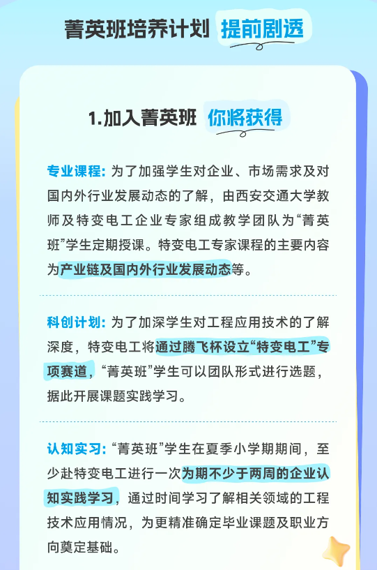<p>菁英班培养计划提前剧透</p> <p>1.加入菁英班<br/>你将获得</p> <p>专业课程:为了加强学生对企业、市场需求及对<br/>国内外行业发展动态的了解，由西安交通大学教<br/>师及特变电工企业专家组成教学团队为“菁英<br/>班”学生定期授课。特变电工专家课程的主要内容<br/>为产业链及国内外行业发展动态等。</p> <p>科创计划:为了加深学生对工程应用技术的了解<br/>深度，特变电工将通过腾飞杯设立“特变电工”专<br/>项赛道，“菁英班”学生可以团队形式进行选题，<br/>据此开展课题实践学习。</p> <p>认知实习:“菁英班”学生在夏季小学期期间，至<br/>少赴特变电工进行一次为期不少于两周的企业认<br/>知实践学习，通过时间学习了解相关领域的工程<br/>技术应用情况，为更精准确定毕业课题及职业方<br/>向奠定基础。</p>