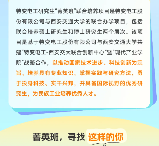 <p>特变电工研究生“菁英班”联合培养项目是特变电工股<br/>份有限公司与西安交通大学的联合办学项目，包括<br/>联合培养硕士研究生和博士研究生两个层次。该项<br/>目是基于特变电工股份有限公司与西安交通大学共<br/>建“特变电工-西安交大联合创新中心”暨“现代产业学<br/>院”战略合作，以推动国家技术进步、科技创新为宗<br/>旨，培养具有专业知识，掌握实践与研究方法，勇<br/>于投身科技、实干兴邦，并具备国际视野的优秀研<br/>究生，为民族工业培养优秀人才。</p> <p>菁英班，寻找这样的你</p>