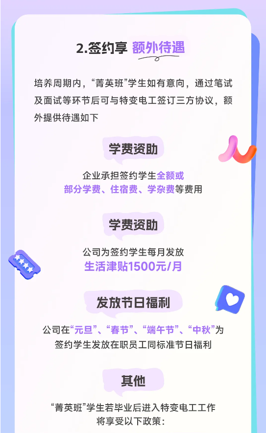 <p>2.签约享额外待遇</p> <p> </p> <p>培养周期内，“菁英班”学生如有意向，通过笔试<br/>及面试等环节后可与特变电工签订三方协议，额<br/>外提供待遇如下</p> <p>学费资助</p> <p>企业承担签约学生全额或</p> <p>部分学费、住宿费、学杂费等费用</p> <p>学费资助</p> <p>公司为签约学生每月发放<br/>生活津贴1500元/月</p> <p>发放节日福利</p> <p>公司在“元旦”、“春节”、“端午节”、“中秋”为</p> <p>签约学生发放在职员工同标准节日福利</p> <p>其他</p> <p>“菁英班”学生若毕业后进入特变电工工作</p> <p>将享受以下政策:</p>