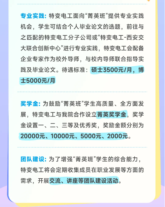 <p>专业实践:特变电工面向“菁英班”提供专业实践<br/>机会，学生可结合个人毕业论文的选题，前往与<br/>之匹配的特变电工分子公司或“特变电工-西安交<br/>大联合创新中心”进行专业实践，特变电工会配备<br/>企业专家作为校外导师，与校内导师联合指导实<br/>践及毕业论文。待遇标准:硕士3500元/月，博<br/>士5000元/月</p> <p>奖学金:为鼓励“菁英班”学生高质量、全方面发<br/>展，特变电工与我院合作设立菁英奖学金，奖学<br/>金设置一、二、三等及优秀奖，奖励金额分别为<br/>20000元、10000元、5000元、2000元。</p> <p>团队建设:为了增强“菁英班”学生的综合能力，<br/>特变电工将会定期收集成员在职业发展等方面的<br/>需求，开展交流、讲座等团队建设活动。</p>