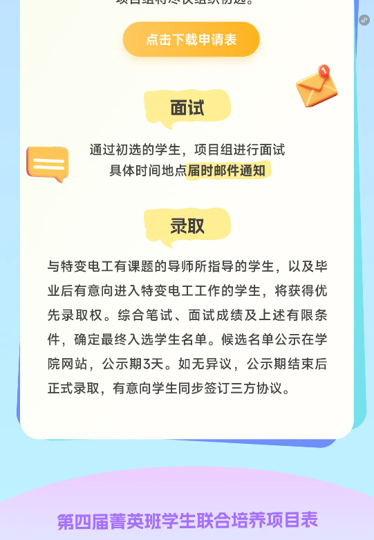 <p>点击下载申请表</p> <p>面试</p> <p>通过初选的学生，项目组进行面试</p> <p>具体时间地点届时邮件通知</p> <p>录取</p> <p>与特变电工有课题的导师所指导的学生，以及毕<br/>业后有意向进入特变电工工作的学生，将获得优<br/>先录取权。综合笔试、面试成绩及上述有限条<br/>件，确定最终入选学生名单。候选名单公示在学<br/>院网站，公示期3天。如无异议，公示期结束后<br/>正式录取，有意向学生同步签订三方协议。</p> <p>第四届菁英班学生联合培养项目表</p>