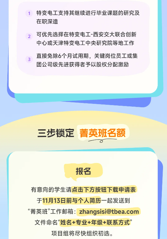 <p>特变电工支持其继续进行毕业课题的研究及<br/>在职深造</p> <p>2</p> <p>可优先选择在特变电工-西安交大联合创新<br/>中心或天津特变电工中央研究院等地工作<br/>直接免除6个月试用期，关键岗位员工或集<br/>团公司级先进获得者予以股权分配激励</p> <p>三步锁定<br/>菁英班名额</p> <p>报名</p> <p>有意向的学生请点击下方按钮下载申请表<br/>于11月13日前与个人简历一起发送到<br/>“菁英班”工作邮箱:zhangsisi@tbea.com<br/>文件命名“姓名+专业+年级+联系方式’<br/>项目组将尽快组织初选。</p>