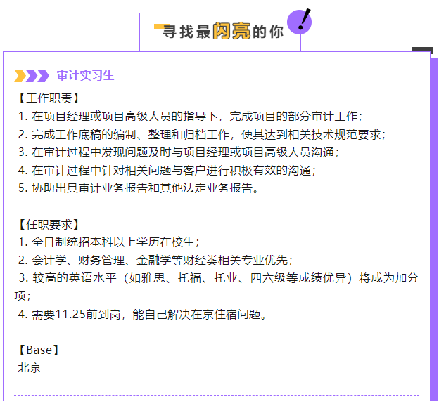<p>寻找最內亮的你</p> <p>审计实习生</p> <p>[工作职责]</p> <p>1.在项目经理或项目高级人员的指导下，完成项目的部分审计工作;<br/>2.完成工作底稿的编制、整理和归档工作，使其达到相关技术规范要求<br/>3.在审计过程中发现问题及时与项目经理或项目高级人员沟通;</p> <p>4.在审计过程中针对相关问题与客户进行积极有效的沟通;</p> <p>5.协助出具审计业务报告和其他法定业务报告。</p> <p>[任职要求]</p> <p>1.全日制统招本科以上学历在校生;</p> <p>2.会计学、财务管理、金融学等财经类相关专业优先;</p> <p>3.较高的英语水平(如雅思、托福、托业、四六级等成绩优异)将成为加分<br/>项;</p> <p>4.需要11.25前到岗，能自己解决在京住宿问题。</p> <p>[Base]</p> <p>北京</p>