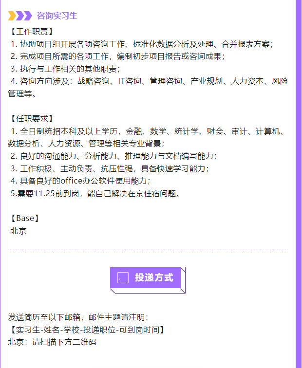 <p>咨询实习生</p> <p>[工作职责]</p> <p>1.协助项目组开展各项咨询工作、标准化数据分析及处理、合并报表方案;<br/>2.完成项目所需的各项工作，编制初步项目报告或咨询成果;</p> <p>3.执行与工作相关的其他职责;</p> <p>4.咨询方向涉及:战略咨询、IT咨询、管理咨询、产业规划、人力资本、风险<br/>管理等。</p> <p>[任职要求]</p> <p>1.全日制统招本科及以上学历，金融、数学、统计学、财会、审计、计算机、<br/>数据分析、人力资源、管理等相关专业背景;</p> <p>2.良好的沟通能力、分析能力、推理能力与文档编写能力;</p> <p>3.工作积极、主动负责、抗压性强，具备快速学习能力;</p> <p>4.具备良好的office办公软件使用能力;</p> <p>5.需要11.25前到岗，能自己解决在京住宿问题。</p> <p>[Base]</p> <p>北京</p> <p>投递方式</p> <p>发送简历至以下邮箱，邮件主题请注明:</p> <p>[实习生-姓名-学校-投递职位-可到岗时间]<br/>北京:请扫描下方二维码</p>